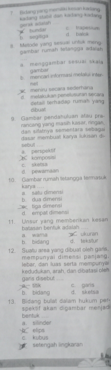 Bidang yang memiliki kesan kadang.
kadang stabil dan kadang-kadang
gerak adatah_
bundar c trapesium
b. segitiga d balok
8. Metode yang sesuai untuk meng-
gambar rumah tetangga adalah
a. menggambar sesuai skaia
gambar
b. mencari informasi melalui inter
net
meniru secara sederhana
d. melakukan penelusuran secara
detail terhadap rumah yang
dibuat
9. Gambar pendahuluan atau pra-
rancang yang masih kasar, ringan,
dan sifatnya sementara sebaga
dasar membuat karya lukisan di-
sebut ....
a. perspektif
b komposisi
c. sketsa
d. pewamaan
10. Gambar rumah tetangga termasuk
karya ....
a. satu dimensi
b. dua dimensi
tiga dimensi
d. empat dimensi
11. Unsur yang memberikan kesan
batasan bentuk adalah ...
a. wama ukuran
b. bidang d， tekstur
12. Suatu area yang dibuat oleh gars.
mempunyai dimensi panjang.
lebar, dan luas serta mempunyai
kedudukan, arah, dan dibatasi oleh
garis disebut ….
a titik c. garis
b. bidang d. sketsa
13. Bidang bulat dalam hukum per-
spektif akan digambar menjadi
bentuk ....
a. silinder
elips
c. kubus
setengah lingkaran