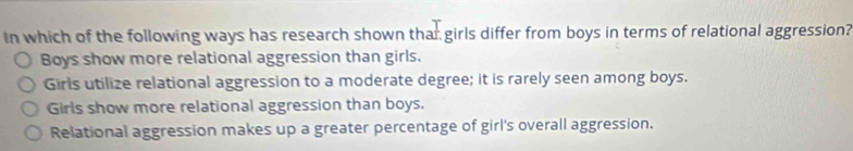 In which of the following ways has research shown thar girls differ from boys in terms of relational aggression?
Boys show more relational aggression than girls.
Girls utilize relational aggression to a moderate degree; it is rarely seen among boys.
Girls show more relational aggression than boys.
Relational aggression makes up a greater percentage of girl's overall aggression.