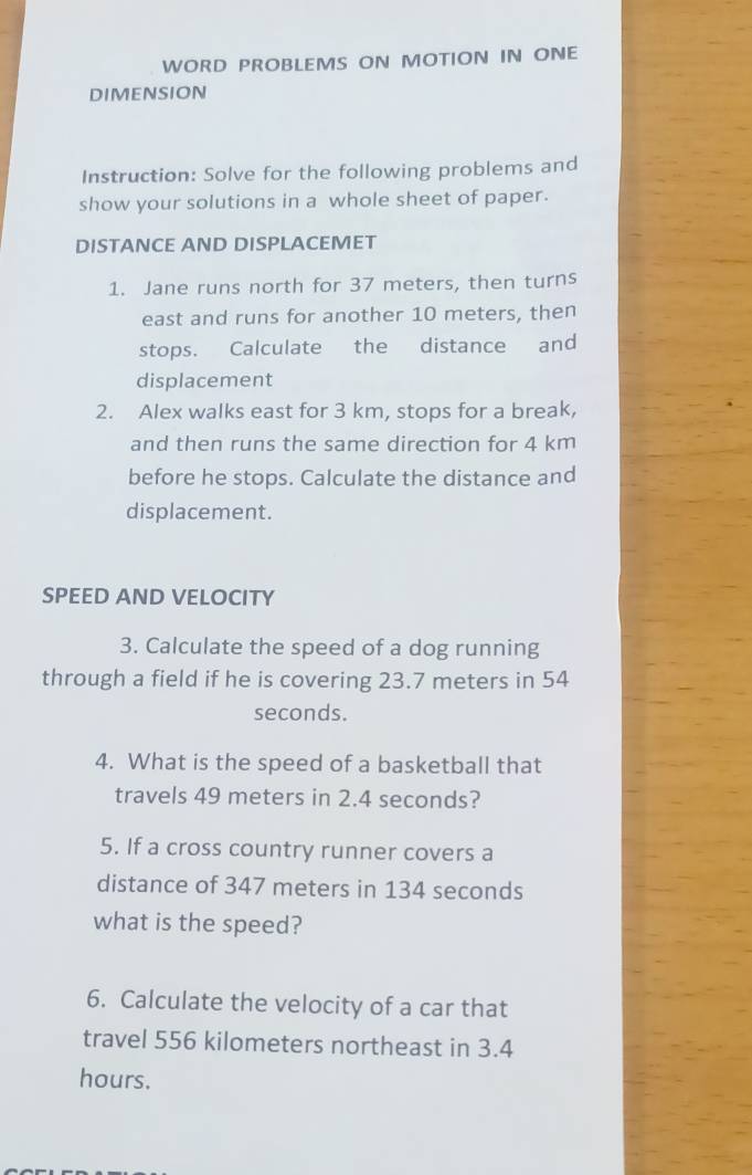 WORD PROBLEMS ON MOTION IN ONE 
DIMENSION 
Instruction: Solve for the following problems and 
show your solutions in a whole sheet of paper. 
DISTANCE AND DISPLACEMET 
1. Jane runs north for 37 meters, then turns 
east and runs for another 10 meters, then 
stops. Calculate the distance and 
displacement 
2. Alex walks east for 3 km, stops for a break, 
and then runs the same direction for 4 km
before he stops. Calculate the distance and 
displacement. 
SPEED AND VELOCITY 
3. Calculate the speed of a dog running 
through a field if he is covering 23.7 meters in 54
seconds. 
4. What is the speed of a basketball that 
travels 49 meters in 2.4 seconds? 
5. If a cross country runner covers a 
distance of 347 meters in 134 seconds
what is the speed? 
6. Calculate the velocity of a car that 
travel 556 kilometers northeast in 3.4
hours.