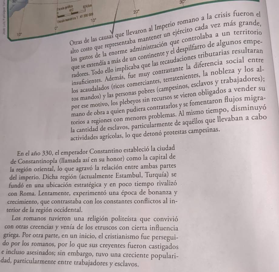 30
30°
Escala gráfica #24 km
417
0
20°
Escale numérica 1 : 41 200 000
10°; 10°
Otras de las causas que llevaron al Imperio romano a la crisis fueron el
0°
alto costo que representaba mantener un ejército cada vez más grande,
los gastos de la enorme administración que controlaba a un territorió
que se extendía a más de un continente y el despilfarro de algunos empe-
radores. Todo ello implicaba que las recaudaciones tributarias resultaran
insuficientes. Además, fue muy contrastante la diferencia social entre
los acaudalados (ricos comerciantes, terratenientes, la nobleza y los al-
tos mandos) y las personas pobres (campesinos, esclavos y trabajadores);
por ese motivo, los plebeyos sin recursos se vieron obligados a vender su
mano de obra a quien pudiera contratarlos y se fomentaron flujos migra-
torios a regiones con menores problemas. Al mismo tiempo, disminuyó
la cantidad de esclavos, particularmente de aquéllos que llevaban a cabo
actividades agrícolas, lo que detonó protestas campesinas.
En el año 330, el emperador Constantino estableció la ciudad
de Constantinopla (llamada así en su honor) como la capital de
la región oriental, lo que agravó la relación entre ambas partes
del imperio. Dicha región (actualmente Estambul, Turquía) se
fundó en una ubicación estratégica y en poco tiempo rivalizó
con Roma. Lentamente, experimentó una época de bonanza y
crecimiento, que contrastaba con los constantes conflictos al in-
terior de la región occidental.
Los romanos tuvieron una religión politeísta que convivió
con otras creencias y venía de los etruscos con cierta influencia
griega. Por otra parte, en un inicio, el cristianismo fue persegui-
do por los romanos, por lo que sus creyentes fueron castigados
e incluso asesinados; sin embargo, tuvo una creciente populari-
dad, particularmente entre trabajadores y esclavos.