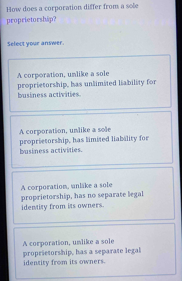 How does a corporation differ from a sole
proprietorship?
Select your answer.
A corporation, unlike a sole
proprietorship, has unlimited liability for
business activities.
A corporation, unlike a sole
proprietorship, has limited liability for
business activities.
A corporation, unlike a sole
proprietorship, has no separate legal
identity from its owners.
A corporation, unlike a sole
proprietorship, has a separate legal
identity from its owners.