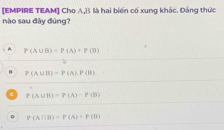 [EMPIRE TEAM] Cho A, B là hai biến cố xung khắc. Đằng thức
nào sau đây đúng?
A P(A∪ B)=P(A)+P(B)
B P(A∪ B)=P(A).P(B)
C P(A∪ B)=P(A)-P(B)
D P(A∩ B)=P(A)+P(B)