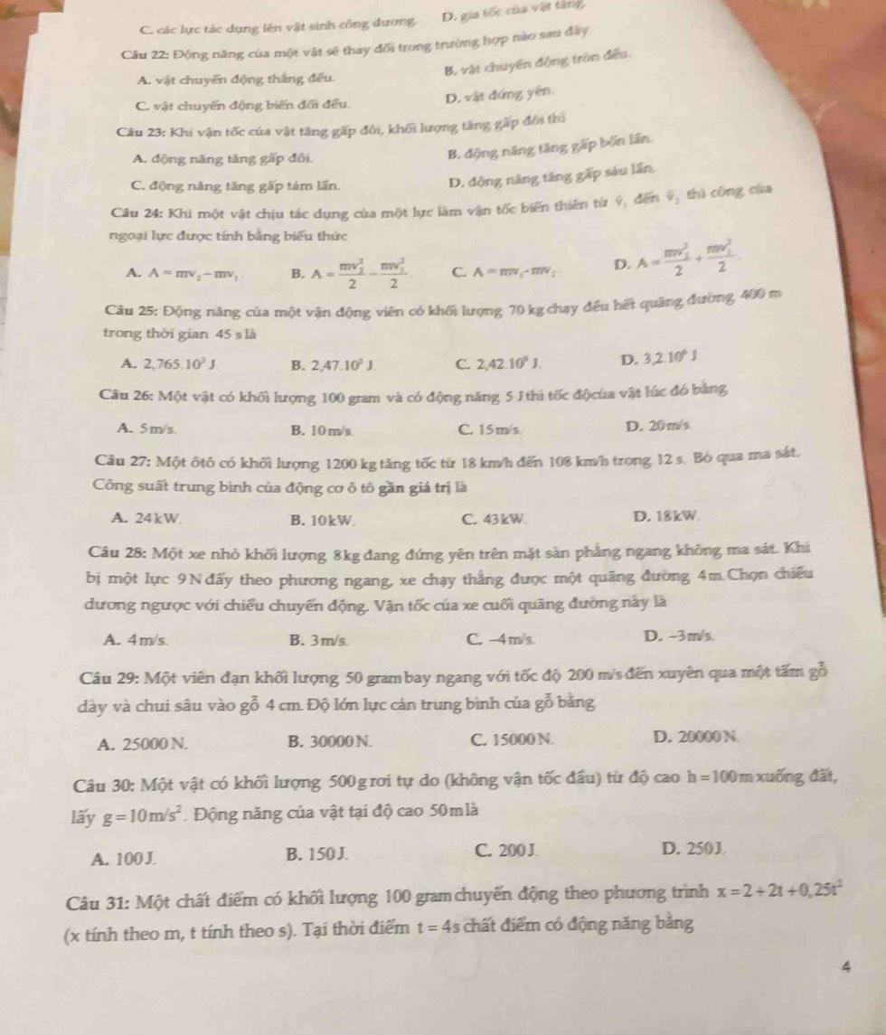 D. gia tốc của vật tang
C. các lực tác dụng lên vật sinh công đương
Câu 22: Động năng của một vật sẽ thay đổi trong trường hợp nào sau đây
B. vật chuyển động tròn đều.
A. vật chuyển động thắng đều.
C. vật chuyển động biến đổi đều.
D. vật đứng yên.
Câu 23: Khi vận tốc của vật tăng gấp đôi, khối lượng tăng gấp đổi thì
A. động năng tăng gấp đôi.
B. động năng tăng gấp bốn lần.
C. động năng tăng gấp tám lần.
D. động năng tăng gấp sáu lần.
Câu 24: Khi một vật chịu tác dụng của một lực làm vận tốc biến thiên từ vị đến vị thi công của
ngoại lực được tính bằng biểu thức
A. A=mv_2-mv_1 B. A=frac (mv_2)^22-frac (mv_1)^22. C. A=mv_0-mv_0 D. A=frac (mv_1)^22+frac (mv_1)^22.
Câu 25: Động năng của một vận động viên có khối lượng 70 kg chạy đều hết quảng đường 400 m
trong thời gian 45 s là
A. 2,765.10^3J B. 2,47.10^5J. C. 2,42.10^9J. D. 3,2.10^6J
Câu 26: Một vật có khối lượng 100 gram và có động năng 5 J thi tốc độcủa vật lúc đó bảng
A. 5 m/s. B. 10 m/s C. 15m/s. D. 20 m/s
Câu 27: Một ôtô có khối lượng 1200 kg tăng tốc từ 18 km/h đến 108 km/h trong 12 s. Bỏ qua ma sát.
Công suất trung bình của động cơ ô tô gần giá trị là
A. 24kW. B. 10kW. C. 43kW D. 18kW
Câu 28: Một xe nhỏ khối lượng 8kg đang đứng yên trên mặt sàn phẳng ngang không ma sát. Khi
bị một lực 9N đấy theo phương ngang, xe chạy thắng được một quãng đường 4m.Chọn chiều
dương ngược với chiều chuyển động. Vận tốc của xe cuối quãng đường này là
A. 4m/s. B. 3m/s. C. -4m/s. D. -3m/s.
Câu 29: Một viên đạn khối lượng 50 grambay ngang với tốc độ 200 m/s đến xuyên qua một tấm gỗ
dày và chui sâu vào gỗ 4 cm. Độ lớn lực cán trung bình của gỗ bằng
A. 25000 N. B. 30000 N. C. 15000 N. D. 20000 N.
Câu 30: Một vật có khối lượng 500 grơi tự do (không vận tốc đầu) từ độ cao h =100m xuống đất,
lấy g=10m/s^2.  Động năng của vật tại độ cao 50m là
A. 100 J. B. 150 J. C. 200 J. D. 250J
Câu 31: Một chất điểm có khối lượng 100 gram chuyến động theo phương trình x=2+2t+0,25t^2
(x tính theo m, t tính theo s). Tại thời điểm t=4s chất điểm có động năng bảng
4