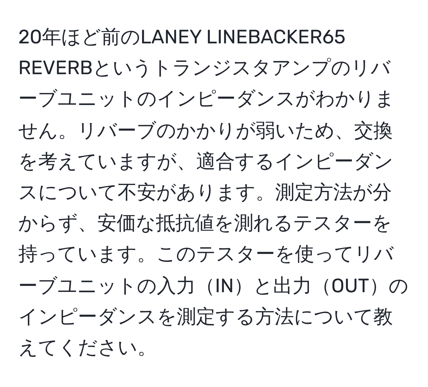 20年ほど前のLANEY LINEBACKER65 REVERBというトランジスタアンプのリバーブユニットのインピーダンスがわかりません。リバーブのかかりが弱いため、交換を考えていますが、適合するインピーダンスについて不安があります。測定方法が分からず、安価な抵抗値を測れるテスターを持っています。このテスターを使ってリバーブユニットの入力INと出力OUTのインピーダンスを測定する方法について教えてください。