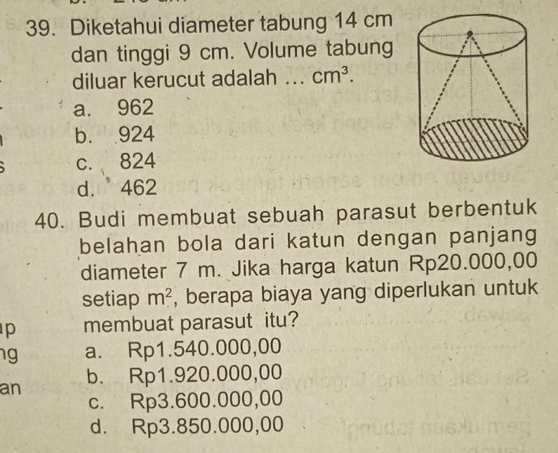 Diketahui diameter tabung 14 cm
dan tinggi 9 cm. Volume tabung
diluar kerucut adalah ... cm^3.
a. 962
b. 924
c. 824
d. 462
40. Budi membuat sebuah parasut berbentuk
belahan bola dari katun dengan panjang
diameter 7 m. Jika harga katun Rp20.000,00
setiap m^2 , berapa biaya yang diperlukan untuk
p membuat parasut itu?
g a. Rp1.540.000,00
an b. Rp1.920.000,00
c. Rp3.600.000,00
d. Rp3.850.000,00