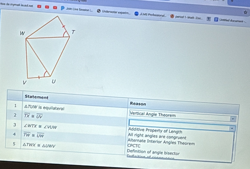 mos de mymail isuad net Join Live Seasion Underwater experim... JLMS Professional.
period 1 : Math -Zoo.. Untitled document --
Statement Reason
1 △ TUW is equilateral Vertical Angle Theorem
2 overline TX≌ overline UV
3 ∠ WTX≌ ∠ VUW
Additive Property of Length
4 overline TW≌ overline UW
All right angles are congruent
Alternate Interior Angles Theorem
CPCTC
5 △ TWX≌ △ UWV Definition of angle bisector