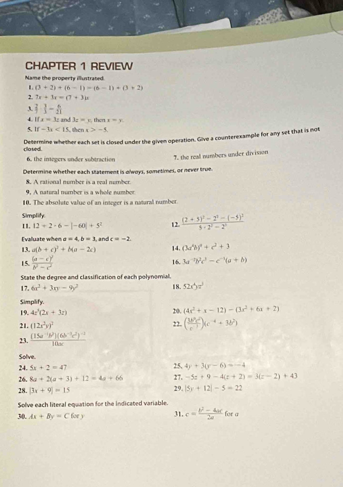 CHAPTER 1 REVIEW
Name the property illustrated.
1 (3+2)+(6-1)=(6-1)+(3+2)
2. 7x+3x=(7+3)x
3.  2/7 ·  3/3 = 6/21 
4. Ifx=3z and 3z=y then x=y.
5. If-3x<15</tex> then x>-5.
Determine whether each set is closed under the given operation. Give a counterexample for any set that is not
closed.
6. the integers under subtraction
7. the real numbers under division
Determine whether each statement is always, sometimes, or never true.
8. A rational number is a real number.
9. A natural number is a whole number
10. The absolute value of an integer is a natural number.
Simplify.
II. 12+2· 6-|-60|+5^2 12. frac (2+5)^2-2^2-(-5)^25· 2^2-2^3
Evaluate when a=4,b=3 , and c=-2.
13. a(b+c)^2+b(a-2c) 14. (3a^4b)^0+c^2+3
15. frac (a-c)^2b^2-c^2 16. 3a^(-2)b^2c^3-c^(-1)(a+b)
State the degree and classification of each polynomial.
17. 6x^2+3xy-9y^2 18. 52x^4yz^3
Simplify.
19. 4z^5(2x+3z) 20. (4x^2+x-12)-(3x^2+6x+2)
21. (12x^2y)^2 22. ( 3b^9c^2/c^(-3) )(c^(-4)+3b^2)
23. frac (15a^(-1)b^2)(6b^(-3)c^2)^-210ac
Solve.
24. 5x+2=47 25. 4y+3(y-6)=-4
26. 8a+2(a+3)+12=4a+66 27. -5z+9-4(z+2)=3(z-2)+43
28. |3x+9|=15 29. |5y+12|-5=22
Solve each literal equation for the Indicated variable.
31. c= (b^2-4ac)/2a 
30. Ax+By=Cfory for a