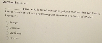 power entails punishment or negative incentives that can lead to
interpersonal conflict and a negative group climate if it is overused or used
improperly.
Reward
Coercive
Legitimate
Referent