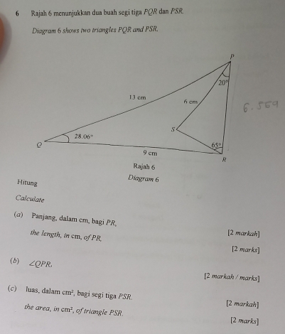 Rajah 6 menunjukkan dua buah segi tiga PQR dan PSR.
Diagram 6 shows two triangles PQR and PSR.
Diagram 6
Hitung
Calculate
(α) Panjang, dalam cm, bagi PR,
the length, in cm, of PR
[2 markah]
[2 marks]
(b) ∠ QPR
[2 markah / marks]
(c) luas, dalam cm^2 bagi segi tiga PSR [2 markah]
the area, in cm^2 of triangle PSR. [2 marks]