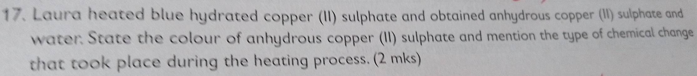 Laura heated blue hydrated copper (II) sulphate and obtained anhydrous copper (II) sulphate and 
water State the colour of anhydrous copper (II) sulphate and mention the type of chemical change 
that took place during the heating process. (2 mks)