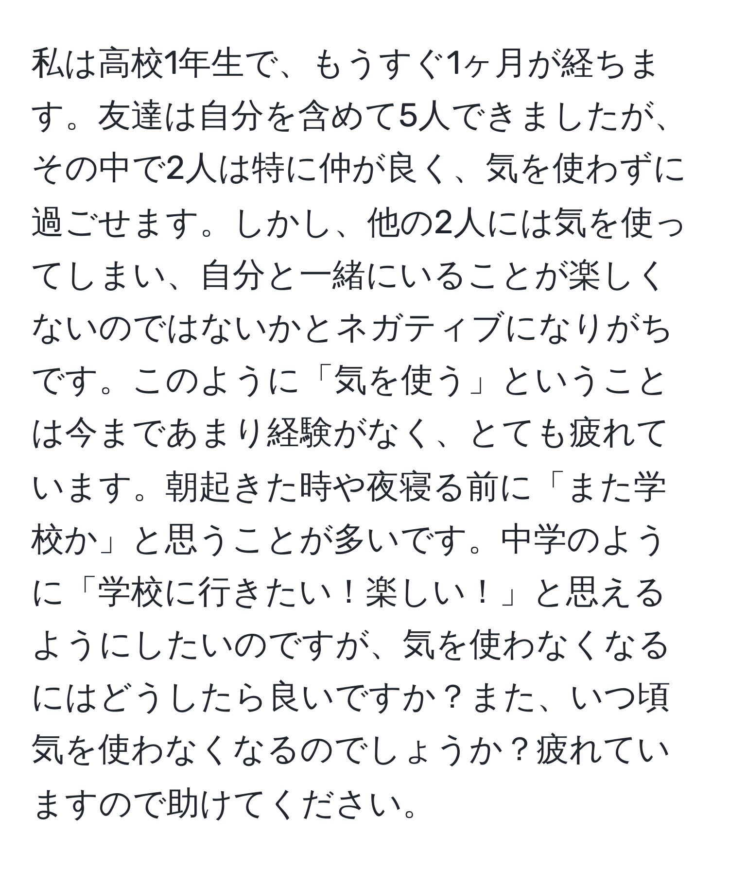 私は高校1年生で、もうすぐ1ヶ月が経ちます。友達は自分を含めて5人できましたが、その中で2人は特に仲が良く、気を使わずに過ごせます。しかし、他の2人には気を使ってしまい、自分と一緒にいることが楽しくないのではないかとネガティブになりがちです。このように「気を使う」ということは今まであまり経験がなく、とても疲れています。朝起きた時や夜寝る前に「また学校か」と思うことが多いです。中学のように「学校に行きたい！楽しい！」と思えるようにしたいのですが、気を使わなくなるにはどうしたら良いですか？また、いつ頃気を使わなくなるのでしょうか？疲れていますので助けてください。