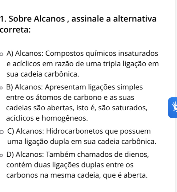 Sobre Alcanos , assinale a alternativa
correta:
A) Alcanos: Compostos químicos insaturados
e acíclicos em razão de uma tripla ligação em
sua cadeia carbônica.
B) Alcanos: Apresentam ligações simples
entre os átomos de carbono e as suas
cadeias são abertas, isto é, são saturados,
acíclicos e homogêneos.
C) Alcanos: Hidrocarbonetos que possuem
uma ligação dupla em sua cadeia carbônica.
D) Alcanos: Também chamados de dienos,
contém duas ligações duplas entre os
carbonos na mesma cadeia, que é aberta.