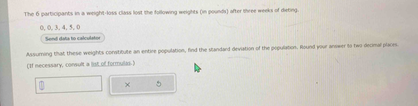 The 6 participants in a weight-loss class lost the following weights (in pounds) after three weeks of dieting.
0, 0, 3, 4, 5, 0
Send data to calculator 
Assuming that these weights constitute an entire population, find the standard deviation of the population. Round your answer to two decimal places. 
(If necessary, consult a list of formulas.) 
× 5