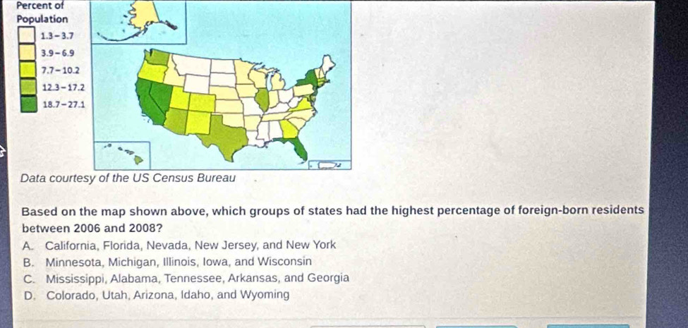 Percent of
Population
1.3 - 3.7
3.9 - 6.9
7.7 - 10
12.3 - 1
18.7 - 2
Data cour
Based on the map shown above, which groups of states had the highest percentage of foreign-born residents
between 2006 and 2008?
A. California, Florida, Nevada, New Jersey, and New York
B. Minnesota, Michigan, Illinois, Iowa, and Wisconsin
C. Mississippi, Alabama, Tennessee, Arkansas, and Georgia
D. Colorado, Utah, Arizona, Idaho, and Wyoming