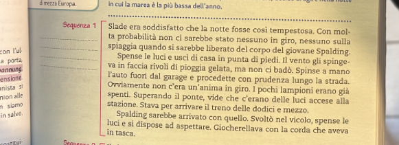 mezza Europa. in cui la marea è la più bassa dell'anno. 
Sequenza 1 Slade era soddisfatto che la notte fosse così tempestosa. Con mol- 
_ta probabilità non ci sarebbe stato nessuno in giro, nessuno sulla 
con l'ul. 
_spiaggia quando si sarebbe liberato del corpo del giovane Spalding. 
a porta 
_Spense le luci e uscì di casa in punta di piedi. Il vento gli spinge- 
annung 
_va in faccia rivoli di pioggia gelata, ma non ci badò. Spinse a mano 
emsione 
l’auto fuori dal garage e procedette con prudenza lungo la strada. 
nista si 
Ovviamente non c’era un'anima in giro. I pochi lampioni erano già 
nion alle 
spenti. Superando il ponte, vide che c'erano delle luci accese alla 
n siamo 
stazione. Stava per arrivare il treno delle dodici e mezzo. 
in salvo. 
Spalding sarebbe arrivato con quello. Svoltò nel vicolo, spense le 
luci e si dispose ad aspettare. Giocherellava con la corda che aveva 
in tasca. 
tortitui-