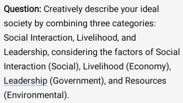 Creatively describe your ideal 
society by combining three categories: 
Social Interaction, Livelihood, and 
Leadership, considering the factors of Social 
Interaction (Social), Livelihood (Economy), 
Leadership (Government), and Resources 
(Environmental).