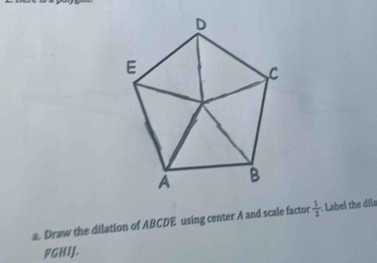 Draw the dilation of ABCDE using center A and scale factor  1/2 ; Label the dila
FGHIJ.