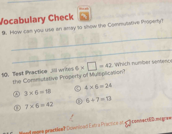 Vocab
Vocabulary Check obc
_
9. How can you use an array to show the Commutative Property?
_
10. Test Practice Jill writes 6* □ =42 , Which number sentence
the Commutative Property of Multiplication?
4* 6=24
A 3* 6=18
B 7* 6=42 D 6+7=13
Nged more practice? Download Extra Practice at connectED.mcgraw