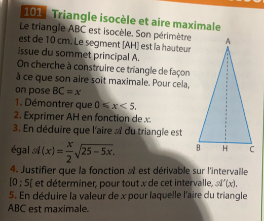 101 : Triangle isocèle et aire maximale 
Le triangle ABC est isocèle. Son périmètre 
est de 10 cm. Le segment [ AH ] est la hauteur 
issue du sommet principal A. 
On cherche à construire ce triangle de façon 
à ce que son aire soit maximale. Pour cela, 
on pose BC=x
1. Démontrer que 0≤slant x<5</tex>. 
2. Exprimer AH en fonction de x. 
3. En déduire que l'aire A du triangle est 
égal sl(x)= x/2 sqrt(25-5x). 
4. Justifier que la fonction A est dérivable sur l'intervalle
[0 ; 5 [ et déterminer, pour tout x de cet intervalle, sq'(x). 
5. En déduire la valeur de x pour laquelle l'aire du triangle
ABC est maximale.