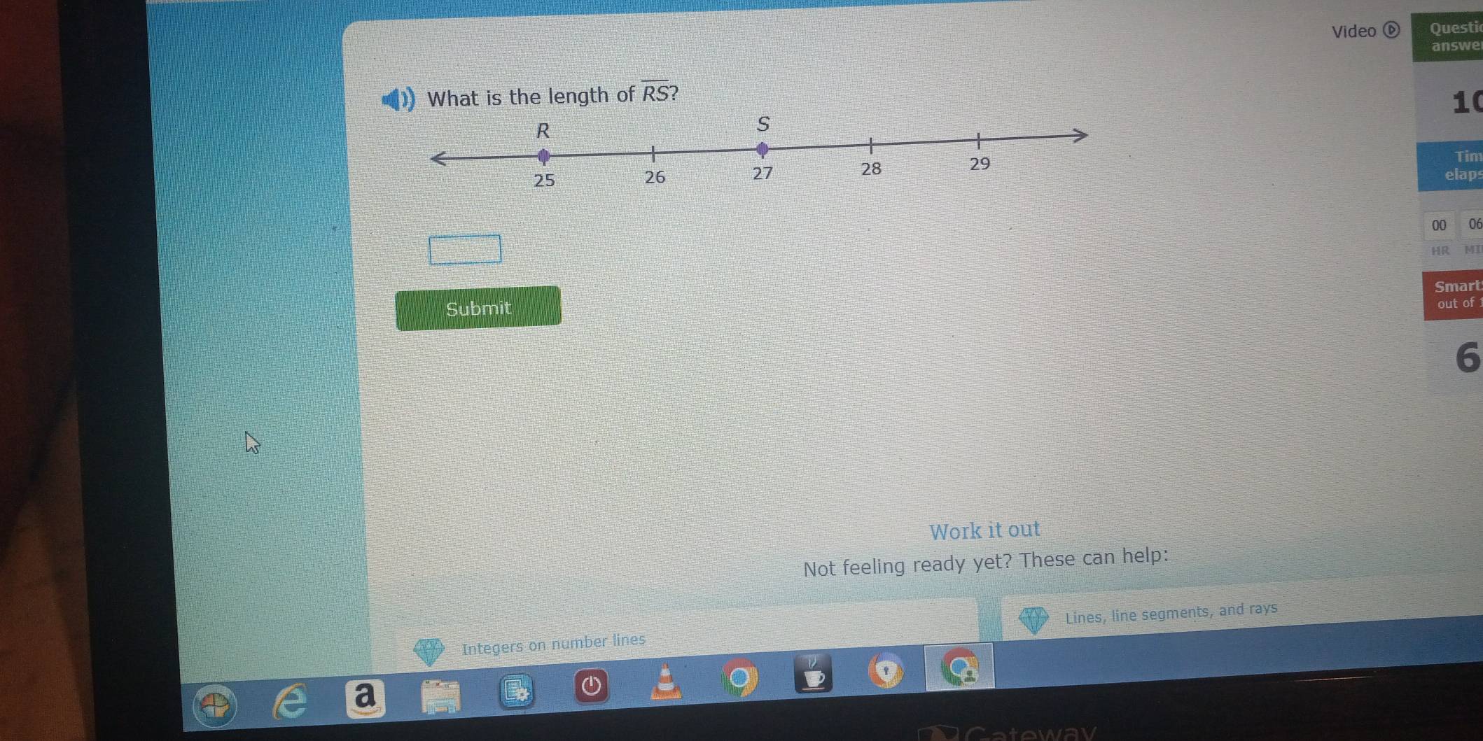 Video @ Questi 
answe 
What is the length of overline RS 2 
10 
Tin 
elaps 
00 06 
HR MI 
Smart 
Submit 
out of 
6 
Work it out 
Not feeling ready yet? These can help: 
Integers on number lines Lines, line segments, and rays