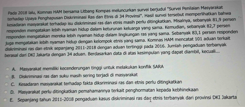 Pada 2018 lalu, Komnas HAM bersama Litbang Kompas meluncurkan survei berjudul "Survei Penilaian Masyarakat
terhadap Upaya Penghapusan Diskriminasi Ras dan Etnis di 34 Provinsi". Hasil survei tersebut memperlihatkan bahwa
kesadaran masyarakat terhadap isu diskriminasi ras dan etnis masih perlu ditingkatkan. Misalnya, sebanyak 81, 9 persen
responden mengatakan lebih nyaman hidup dalam keturunan keluarga yang sama. Kemudian, sebanyak 82, 7 persen
responden mengatakan mereka lebih nyaman hidup dalam lingkungan ras yang sama. Sebanyak 83, 1 persen responden
juga mengatakan lebih nyaman hidup dengan kelompok etnis yang sama. Komnas HAM mencatat 101 aduan terkait
diskriminasi ras dan etnik sepanjang 2011-2018 dengan aduan tertinggi pada 2016. Jumlah pengaduan terbanyak
berasal dari DKI Jakarta dengan 34 aduan. Berdasarkan data di atas kesimpulan yang dapat diambil, kecuali...
A. Masyarakat memiliki kecenderungan tinggi untuk melakukan konflik SARA
B. Diskriminasi ras dan suku masih sering terjadi di masyarakat
C. Kesadaran masyarakat terhadap fakta diksriminasi ras dan etnis perlu ditingkatkan
D. Masyarakat perlu ditingkatkan pemahamannya terkait penghormatan kepada kebhinekaan
E. Sepanjang tahun 2011-2018 pengaduan kasus diskriminasi ras daṃ etnis terbanyak dari provinsi DKI Jakarta