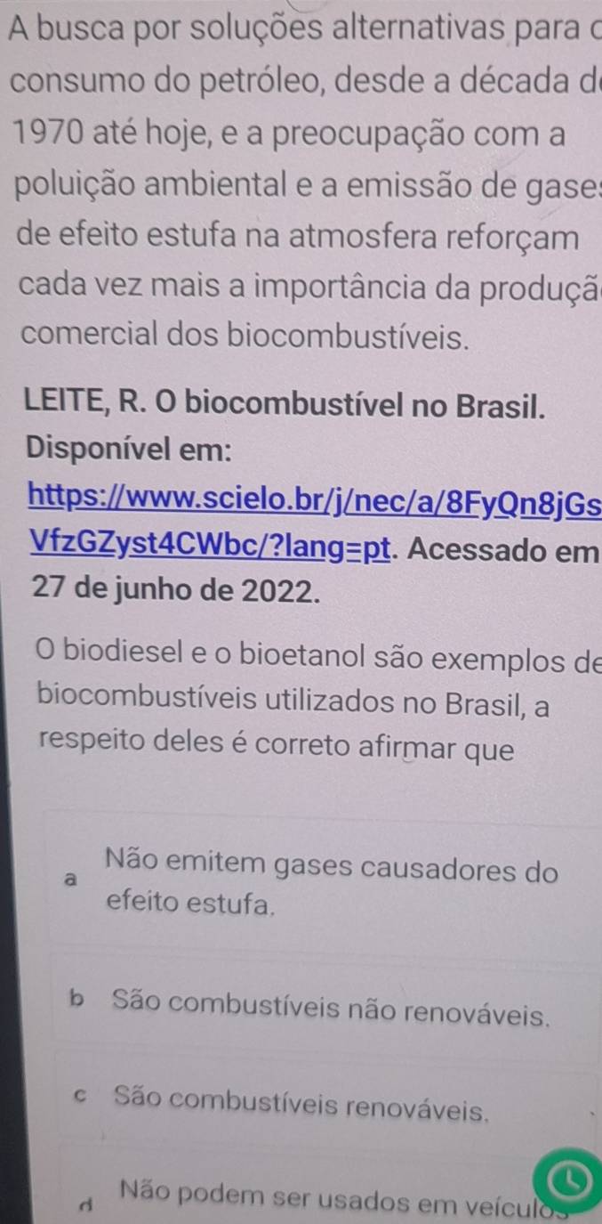 A busca por soluções alternativas para o
consumo do petróleo, desde a década de
1970 até hoje, e a preocupação com a
poluição ambiental e a emissão de gase:
de efeito estufa na atmosfera reforçam
cada vez mais a importância da produçã
comercial dos biocombustíveis.
LEITE, R. O biocombustível no Brasil.
Disponível em:
https://www.scielo.br/j/nec/a/8FyQn8jGs
VfzGZyst4CWbc/?lang=pt. Acessado em
27 de junho de 2022.
O biodiesel e o bioetanol são exemplos de
biocombustíveis utilizados no Brasil, a
respeito deles é correto afirmar que
Não emitem gases causadores do
efeito estufa.
b São combustíveis não renováveis.
c São combustíveis renováveis.
d Não podem ser usados em veículos