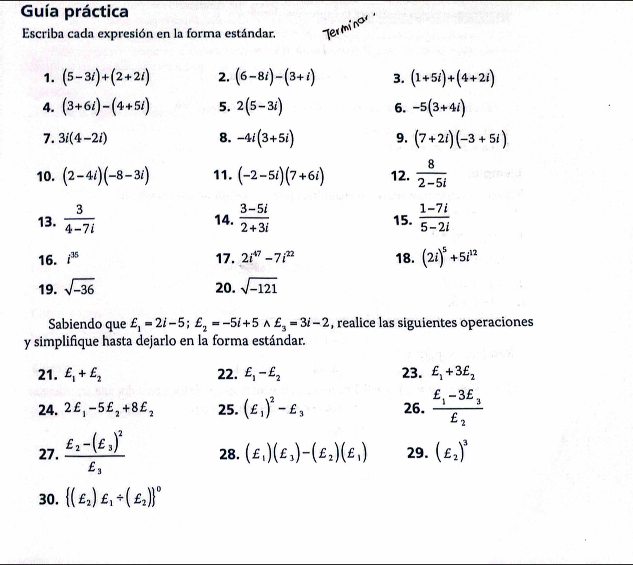 Guía práctica
Escriba cada expresión en la forma estándar. Ter mina 
1. (5-3i)+(2+2i) (6-8i)-(3+i) (1+5i)+(4+2i)
2.
3.
4. (3+6i)-(4+5i) 5. 2(5-3i) 6. -5(3+4i)
7. 3i(4-2i) 8. -4i(3+5i) 9. (7+2i)(-3+5i)
10. (2-4i)(-8-3i) 11. (-2-5i)(7+6i) 12.  8/2-5i 
13.  3/4-7i  14.  (3-5i)/2+3i  15.  (1-7i)/5-2i 
16. i^(35) 17. 2i^(47)-7i^(22) 18. (2i)^5+5i^(12)
19. sqrt(-36) 20. sqrt(-121)
Sabiendo que £_1=2i-5;£_2=-5i+5wedge £_3=3i-2 , realice las siguientes operaciones
y simplifique hasta dejarlo en la forma estándar.
21. £_1+£_2 22. £_1-£_2 23. £_1+3£_2
24. 2£_1-5£_2+8£_2 25. (£_1)^2-£_3 26. frac £_1-3E_3£_2
27. frac E_2-(xi _3)^2E_3 28. (£_1)(£_3)-(£_2)(£_1) 29. (£_2)^3
30.  (£_2)£_1/ (£_2) ^0