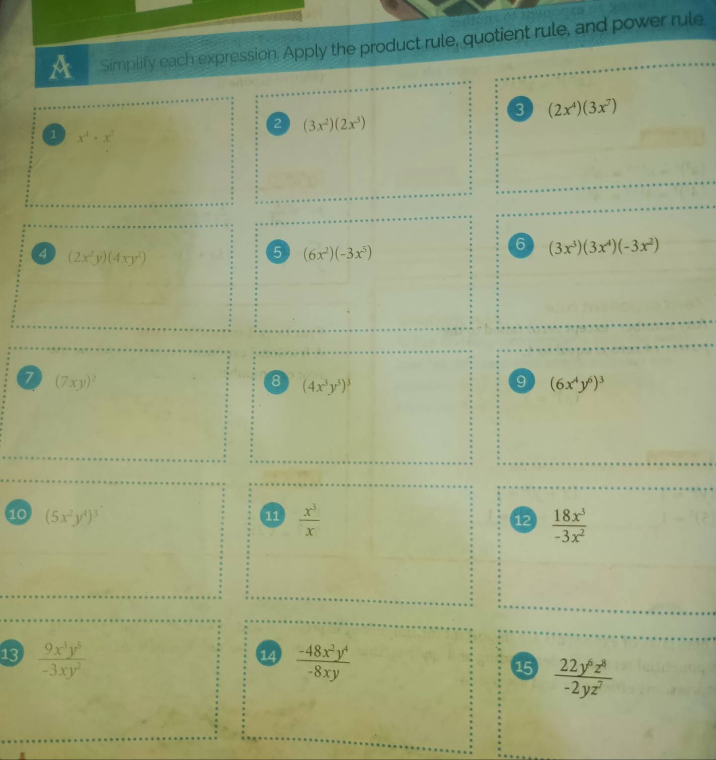 A Simplify each expression. Apply the product rule, quotient rule, and power rule 
3 (2x^4)(3x^7)
2 (3x^2)(2x^3)
1 x^4· x^7
4 (2x^2y)(4xy^2)
5 (6x^2)(-3x^5)
6 (3x^3)(3x^4)(-3x^2)
7 (7xy)^2
8 (4x^3y^3)^3
9 (6x^4y^6)^3
10 (5x^2y^4)^3 11  x^3/x  12  18x^3/-3x^2 
13  9x^3y^5/-3xy^2 
14  (-48x^2y^4)/-8xy 
15  22y^6z^8/-2yz^7 