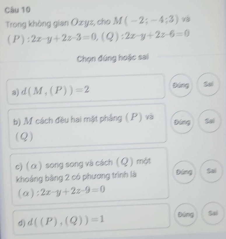 Trong không gian Ozyz, cho M(-2;-4;3)
(P):2x-y+2z-3=0, (Q):2x-y+2z-6=0
Chọn đứng hoặc sai 
a) d(M,(P))=2
Đáng 
b) M cách đều hai mặt phầng (P) và Đáng 
(Q) 
c) ( α ) song song và cách (Q) một 
khoáng băng 2 có phương trình là 
Đáng Sai
(alpha ):2x-y+2z-9=0
d) d((P),(Q))=1
Đáng Sai