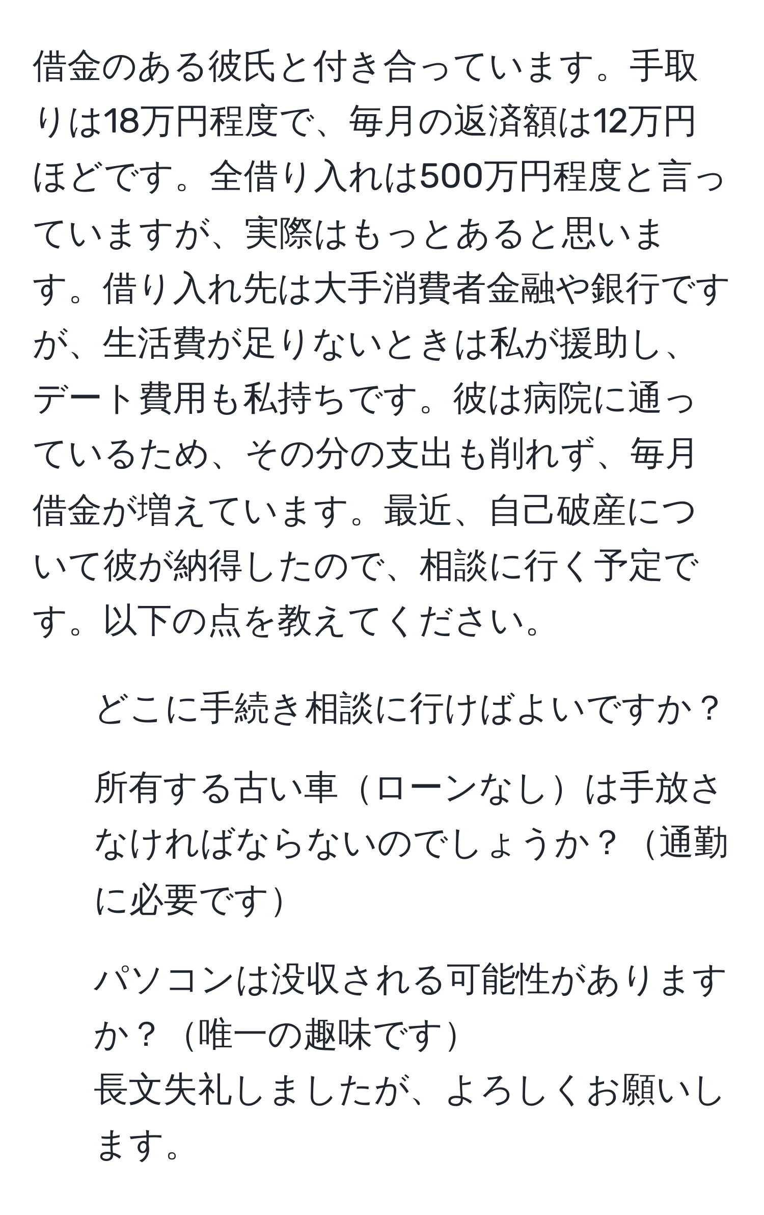 借金のある彼氏と付き合っています。手取りは18万円程度で、毎月の返済額は12万円ほどです。全借り入れは500万円程度と言っていますが、実際はもっとあると思います。借り入れ先は大手消費者金融や銀行ですが、生活費が足りないときは私が援助し、デート費用も私持ちです。彼は病院に通っているため、その分の支出も削れず、毎月借金が増えています。最近、自己破産について彼が納得したので、相談に行く予定です。以下の点を教えてください。  
1. どこに手続き相談に行けばよいですか？  
2. 所有する古い車ローンなしは手放さなければならないのでしょうか？通勤に必要です  
3. パソコンは没収される可能性がありますか？唯一の趣味です  
長文失礼しましたが、よろしくお願いします。