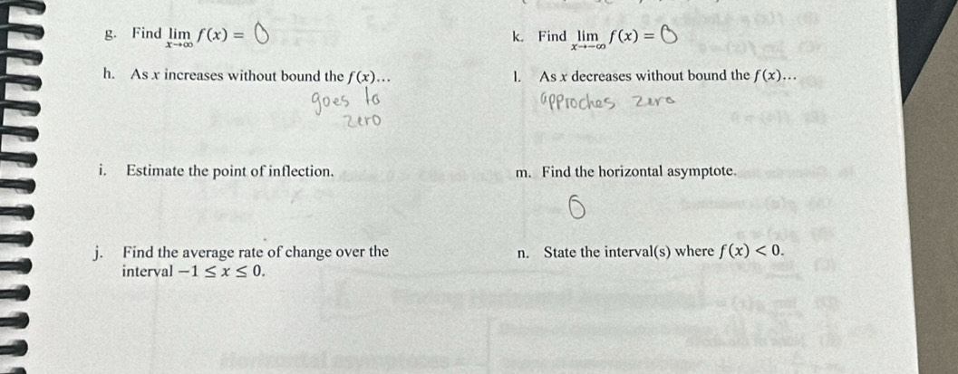 Find limlimits _xto ∈fty f(x)= k. Find limlimits _xto -∈fty f(x)=
h. As x increases without bound the f(x)... l. As x decreases without bound the f(x)... 
i. Estimate the point of inflection. m. Find the horizontal asymptote. 
j. Find the average rate of change over the n. State the interval(s) where f(x)<0</tex>. 
interval -1≤ x≤ 0.