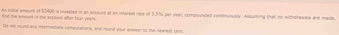 An initial amount of $2400 is invested in an account at an interest rate of 3.5% per year, compounded continuously. Assuming that no withdrawals are made, 
find the amount in the account after four years. 
Do not round any intermediate computations, and round your answer to the nearest cent.