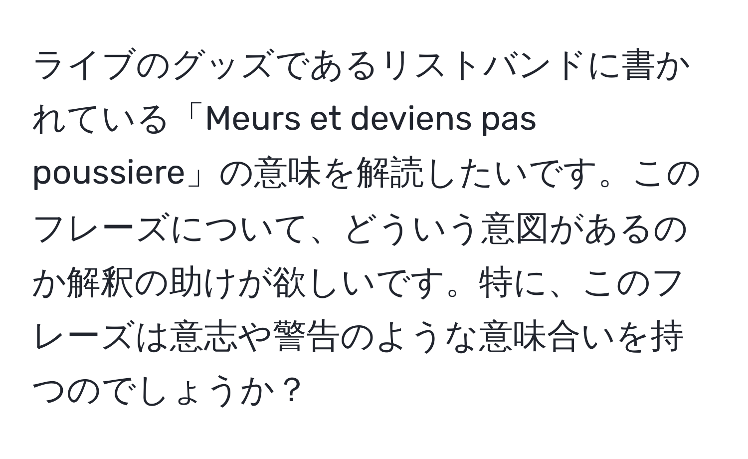 ライブのグッズであるリストバンドに書かれている「Meurs et deviens pas poussiere」の意味を解読したいです。このフレーズについて、どういう意図があるのか解釈の助けが欲しいです。特に、このフレーズは意志や警告のような意味合いを持つのでしょうか？