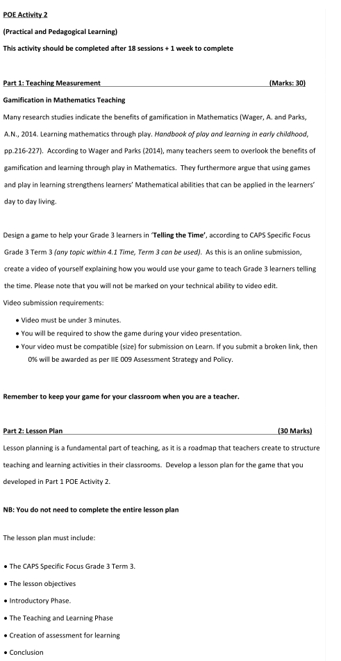 POE Activity 2 
(Practical and Pedagogical Learning) 
This activity should be completed after 18 sessions + 1 week to complete 
Part 1: Teaching Measurement (Marks: 30) 
Gamification in Mathematics Teaching 
Many research studies indicate the benefits of gamification in Mathematics (Wager, A. and Parks, 
A.N., 2014. Learning mathematics through play. Handbook of play and learning in early childhood, 
pp.216-227). According to Wager and Parks (2014), many teachers seem to overlook the benefits of 
gamification and learning through play in Mathematics. They furthermore argue that using games 
and play in learning strengthens learners’ Mathematical abilities that can be applied in the learners' 
day to day living. 
Design a game to help your Grade 3 learners in ‘Telling the Time’, according to CAPS Specific Focus 
Grade 3 Term 3 (any topic within 4.1 Time, Term 3 can be used). As this is an online submission, 
create a video of yourself explaining how you would use your game to teach Grade 3 learners telling 
the time. Please note that you will not be marked on your technical ability to video edit. 
Video submission requirements: 
Video must be under 3 minutes
You will be required to show the game during your video presentation. 
Your video must be compatible (size) for submission on Learn. If you submit a broken link, then
0% will be awarded as per IIE 009 Assessment Strategy and Policy. 
Remember to keep your game for your classroom when you are a teacher. 
Part 2: Lesson Plan (30 Marks) 
Lesson planning is a fundamental part of teaching, as it is a roadmap that teachers create to structure 
teaching and learning activities in their classrooms. Develop a lesson plan for the game that you 
developed in Part 1 POE Activity 2. 
NB: You do not need to complete the entire lesson plan 
The lesson plan must include: 
The CAPS Specific Focus Grade 3 Term 3. 
The lesson objectives 
Introductory Phase. 
The Teaching and Learning Phase 
Creation of assessment for learning 
Conclusion