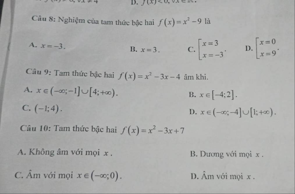 u, v_+1+4
D. f(x)<0</tex>, vx∈
Câu 8: Nghiệm của tam thức bậc hai f(x)=x^2-9 là
A. x=-3.
B. x=3. C. beginarrayl x=3 x=-3endarray.. D. beginarrayl x=0 x=9endarray.. 
Câu 9: Tam thức bậc hai f(x)=x^2-3x-4 âm khi.
A. x∈ (-∈fty ;-1]∪ [4;+∈fty ).
B. x∈ [-4;2].
C. (-1;4).
D. x∈ (-∈fty ;-4]∪ [1;+∈fty ). 
Câu 10: Tam thức bậc hai f(x)=x^2-3x+7
A. Không âm với mọi x. B. Dương với mọi x.
C. Âm với mọi x∈ (-∈fty ;0). D. Âm với mọi x.