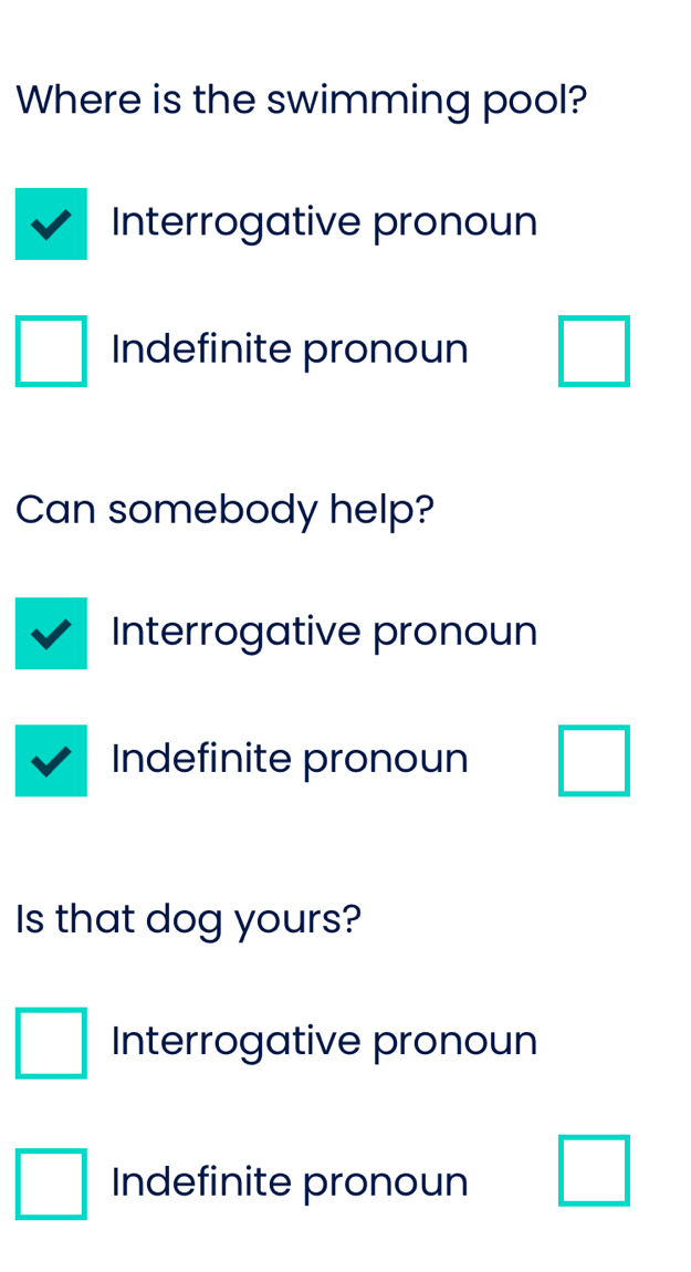 Where is the swimming pool? 
Interrogative pronoun 
Indefinite pronoun □ 
Can somebody help? 
Interrogative pronoun 
Indefinite pronoun □ 
Is that dog yours? 
□ Interrogative pronoun 
□ Indefinite pronoun □