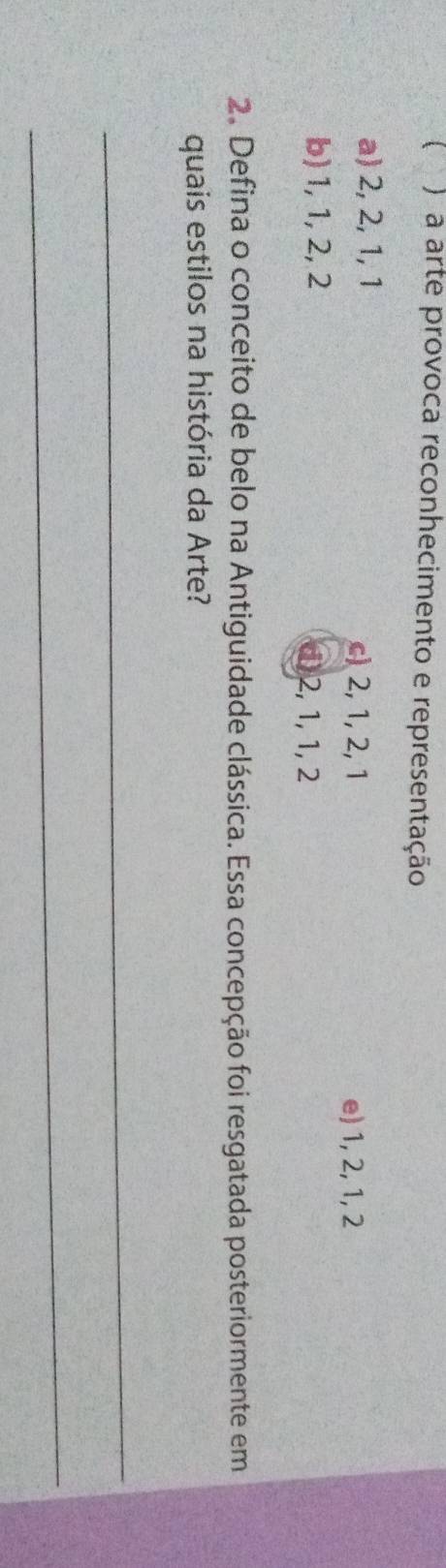  A a arte provoca reconhecimento e representação
a) 2, 2, 1, 1 c) 2, 1, 2, 1
e) 1, 2, 1, 2
b) 1, 1, 2, 2 d) 2, 1, 1, 2
2. Defina o conceito de belo na Antiguidade clássica. Essa concepção foi resgatada posteriormente em
quais estilos na história da Arte?
_
_