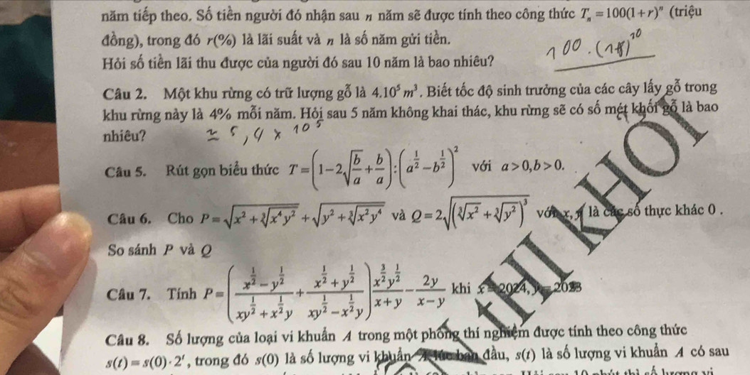 năm tiếp theo. Số tiền người đó nhận sau # năm sẽ được tính theo công thức T_n=100(1+r)^n (triệu
đồng), trong đó r(% ) là lãi suất và # là số năm gửi tiền.
Hỏi số tiền lãi thu được của người đó sau 10 năm là bao nhiêu?
Câu 2. Một khu rừng có trữ lượng gỗ là 4.10^5m^3. Biết tốc độ sinh trưởng của các cây lấy gỗ trong
khu rừng này là 4% mỗi năm. Hỏi sau 5 năm không khai thác, khu rừng sẽ có số mét khối gỗ là bao
nhiêu?
Câu 5. Rút gọn biểu thức T=(1-2sqrt(frac b)a+ b/a ):(a^(frac 1)2-b^(frac 1)2)^2 với a>0,b>0.
Câu 6. Cho P=sqrt(x^2+sqrt [3]x^4y^2)+sqrt(y^2+sqrt [3]x^2y^4) và Q=2sqrt((sqrt [3]x^2)+sqrt[3](y^2))^3 là các số thực khác 0 .
So sánh P và Q
Câu 7. Tính P=(frac x^(frac 1)2-y^(frac 1)2xy^(frac 1)2+x^(frac 1)2y+frac x^(frac 1)2+y^(frac 1)2xy^(frac 1)2-x^(frac 1)2y)frac x^(frac 3)2y^(frac 1)2x+y- 2y/x-y  ∠ h iwidehat x=2024,9) 2033
Câu 8. Số lượng của loại vi khuẩn A trong một phống thí nghiệm được tính theo công thức
s(t)=s(0)· 2^t , trong đó s(0) là số lượng vi khuẩn T lúc ban đầu, s(t) là số lượng vi khuẩn A có sau