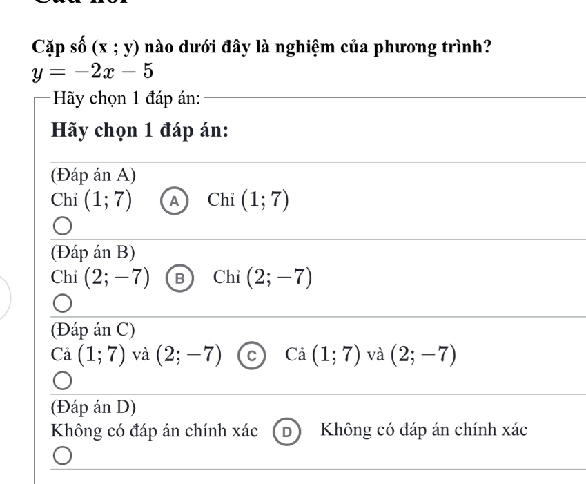 Cặp số (x;y) nào dưới đây là nghiệm của phương trình?
y=-2x-5
Hãy chọn 1 đáp án:
Hãy chọn 1 đáp án:
(Đáp án A)
Chi (1;7) A Chỉ (1;7)
(Đáp án B)
Chỉ (2;-7) B Chi (2;-7)
(Đáp án C)
Cả (1;7) và (2;-7) C Cả (1;7) và (2;-7)
(Đáp án D)
Không có đáp án chính xác D Không có đáp án chính xác