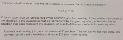 For each situation, determine whether it can be represented by the following equation:
4(x+2)=36
If the situation can be represented by the equation, give the meaning of the variable x in context of 
the situation. If the situation cannot be represented by the given equation, write and solve an 
equation that does represent the situation. Be sure to define your variable for each equation. 
1. Joanne's waitressing job gave her a raise of $2 per hour. The first day on her new wage, she 
worked half of a full a workday and made $36 (not including tips).