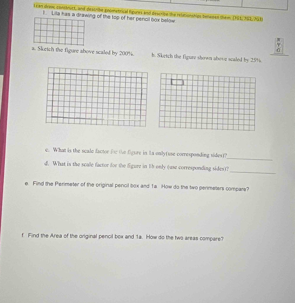 lI can draw, construct, and describe geometrical figures and describe the relationships between them. (7G1, 7G2, 7G3) 
1 Lila has a drawing of the top of her pencil box below 
R 
Y 
G 
a. Sketch the figure above scaled by 200%. b. Sketch the figure shown above scaled by 25%. 
_ 
c. What is the scale factor for the figure in 1a only(use corresponding sides)? 
d. What is the scale factor for the figure in 1b only (use corresponding sides)? 
_ 
e. Find the Perimeter of the original pencil box and 1a. How do the two perimeters compare? 
f. Find the Area of the original pencil box and 1a. How do the two areas compare?