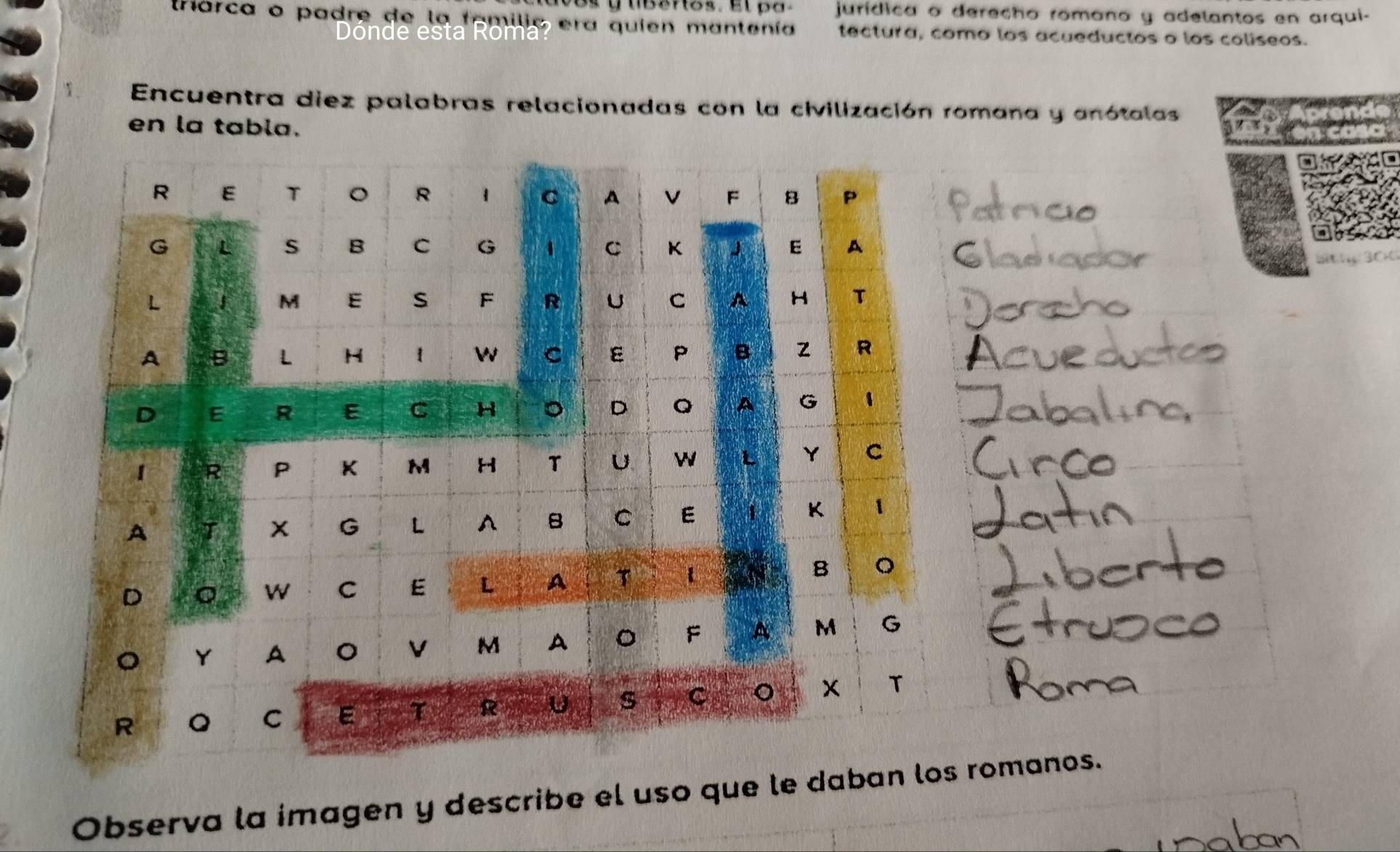 Bs y tibenos. El pa. jurídica o derecho romano y adelantos en arqui- 
trarca o padre de la fomilio era quien mantenía tectura, como los acueductos o los coliseos. 
e t a R r 
Encuentra diez palabras relacionadas con la civilización romana y anótalas 
en la tabla. wer 
AC 
Observa la imagen y describe el uso que le da romanos.