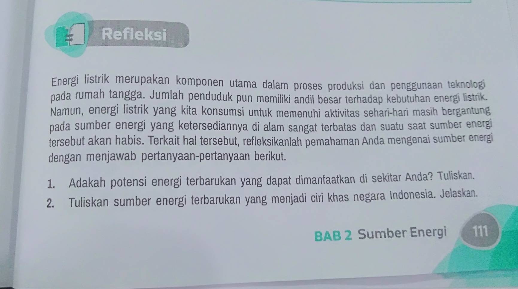 # Refleksi 
Energi listrik merupakan komponen utama dalam proses produksi dan penggunaan teknologi 
pada rumah tangga. Jumlah penduduk pun memiliki andil besar terhadap kebutuhan energi listrik. 
Namun, energi listrik yang kita konsumsi untuk memenuhi aktivitas sehari-hari masih bergantung 
pada sumber energi yang ketersediannya di alam sangat terbatas dan suatu saat sumber energi 
tersebut akan habis. Terkait hal tersebut, refleksikanlah pemahaman Anda mengenai sumber energi 
dengan menjawab pertanyaan-pertanyaan berikut. 
1. Adakah potensi energi terbarukan yang dapat dimanfaatkan di sekitar Anda? Tuliskan. 
2. Tuliskan sumber energi terbarukan yang menjadi ciri khas negara Indonesia. Jelaskan. 
BAB 2 Sumber Energi 111