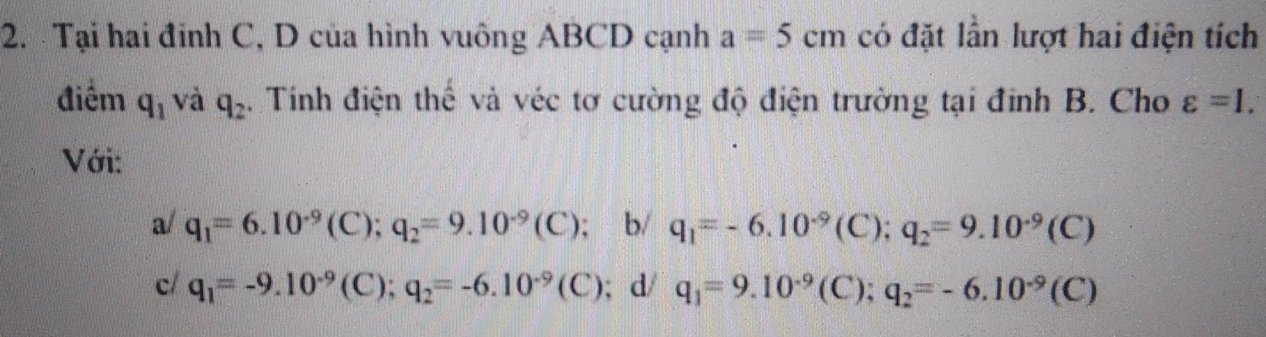 Tại hai đinh C, D của hình vuông ABCD cạnh a=5cm có đặt lần lượt hai điện tích
điểm q_1vdq_2. Tinh điện thể và véc tơ cường độ điện trường tại đỉnh B. Cho varepsilon =1. 
Với:
a/ q_1=6.10^(-9)(C); q_2=9.10^(-9)(C); b/ q_1=-6.10^(-9) (C); q_2=9.10^(-9)(C)
c q_1=-9.10^(-9)(C); q_2=-6.10^(-9)(C); d q_1=9.10^(-9)(C 1: q_2=-6.10^(-9)(C)