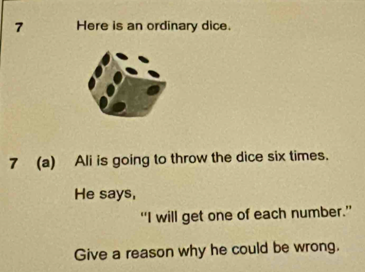 Here is an ordinary dice. 
7 (a) Ali is going to throw the dice six times. 
He says, 
“I will get one of each number.” 
Give a reason why he could be wrong.