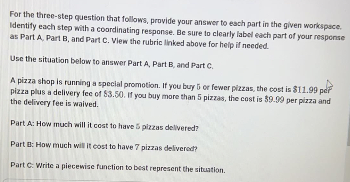 For the three-step question that follows, provide your answer to each part in the given workspace. 
Identify each step with a coordinating response. Be sure to clearly label each part of your response 
as Part A, Part B, and Part C. View the rubric linked above for help if needed. 
Use the situation below to answer Part A, Part B, and Part C. 
A pizza shop is running a special promotion. If you buy 5 or fewer pizzas, the cost is $11.99 per 
pizza plus a delivery fee of $3.50. If you buy more than 5 pizzas, the cost is $9.99 per pizza and 
the delivery fee is waived. 
Part A: How much will it cost to have 5 pizzas delivered? 
Part B: How much will it cost to have 7 pizzas delivered? 
Part C: Write a piecewise function to best represent the situation.