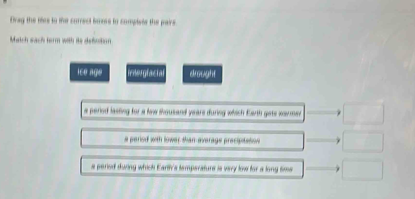 Drag the bles to the correct boxes to complete the pairs.
Match sach term with its definition
ice age interglacial drought
a period lasting for a few thousand years during which Earth gets warmer □
a period with lower-than-average precipitation □
a period during which Earth's temperature is very low for a long time □