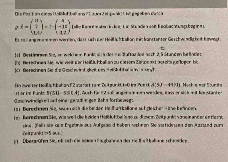 Die Position eines Heißluftballons F1 zum Zeitpunkt t ist gegeben durch
g:vector x=beginpmatrix 8 7 1.4endpmatrix +t· beginpmatrix 6 -10 0.2endpmatrix (alle Koordinaten in km; t in Stunden selt Beobachtungsbeginn). 
Es soll angenommen werden, dass sich der Heißluftballon mit konstanter Geschwindigkeit bewegt. 
(a) Bestimmen Sie, an welchem Punkt sich der Heißluftballon nach 2, 5 Stunden befindet. 
(b) Berechnen Sie, wie weit der Heißluftballon zu diesem Zeitpunkt bereits geflogen ist. 
(c) Berechnen Sie die Geschwindigkeit des Heißluftballons in km/h. 
Ein zweiter Heißluftballon F2 startet zum Zeitpunkt t=0 im Punkt A(50|-49|0) Nach einer Stunde 
ist er im Punkt B(51|-53|0,4). Auch für F2 soll angenommen werden, dass er sich mit konstanter 
Geschwindigkeit auf einer geradlinigen Bahn fortbewegt. 
(d) Berechnen Sie, wann sich die beiden Heißluftballone auf gleicher Höhe befinden. 
(e) Berechnen Sie, wie weit die beiden Heißluftballone zu diesem Zeitpunkt voneinander entfernt 
sind. (Falls sie kein Ergebnis aus Aufgabe d haben rechnen Sie stattdessen den Abstand zum 
Zeitpunkt t=5 aus.) 
(1) Überprüfen Sie, ob sich die beiden Flugbahnen der Heißluftballone schneiden.