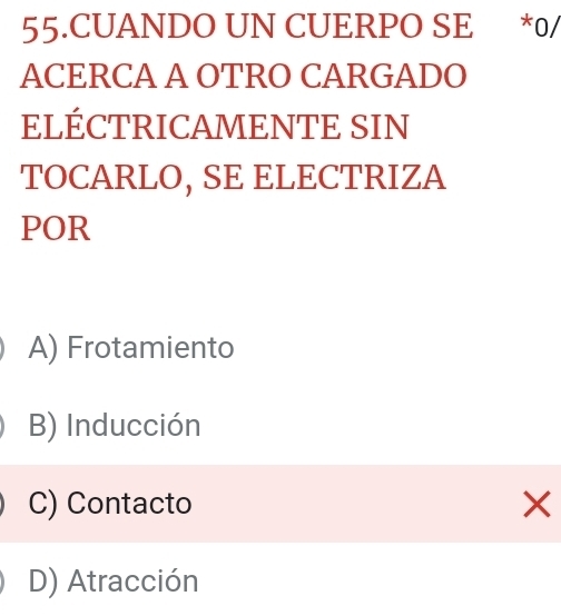 CUANDO UN CUERPO SE *0/
ACERCA A OTRO CARGADO
ELÉCTRICAMENTE SIN
TOCARLO, SE ELECTRIZA
POR
A) Frotamiento
B) Inducción
C) Contacto
D) Atracción