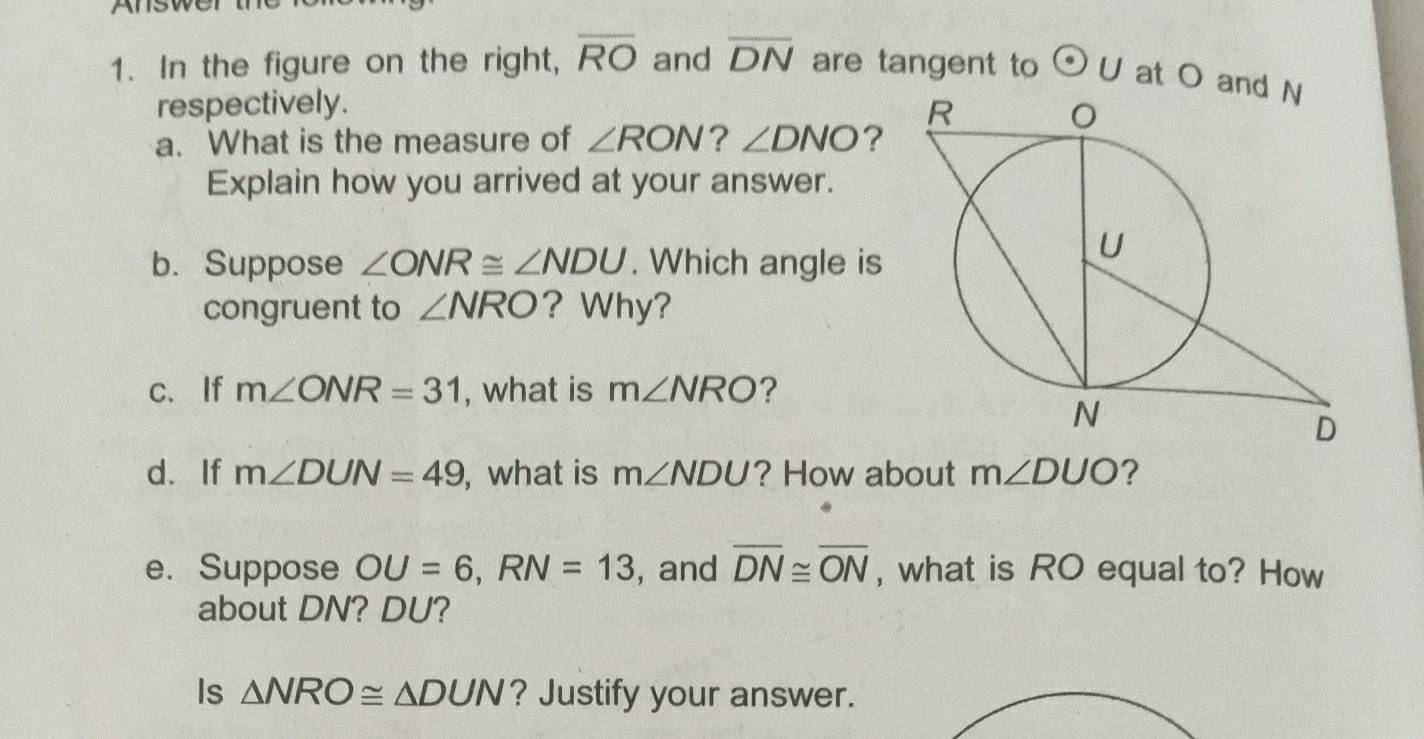 Answert 
1. In the figure on the right, overline RO and overline DN are tangent to odot U at O an 
respectively. 
a. What is the measure of ∠ RON ? ∠ DNO ? 
Explain how you arrived at your answer. 
b. Suppose ∠ ONR≌ ∠ NDU. Which angle is 
congruent to ∠ NRO ? Why? 
c、If m∠ ONR=31 , what is m∠ NRO ? 
d. If m∠ DUN=49 , what is m∠ NDU ? How about m∠ DUO ？ 
e. Suppose OU=6, RN=13 , and overline DN≌ overline ON , what is RO equal to? How 
about DN? DU? 
Is △ NRO≌ △ DUN ? Justify your answer.